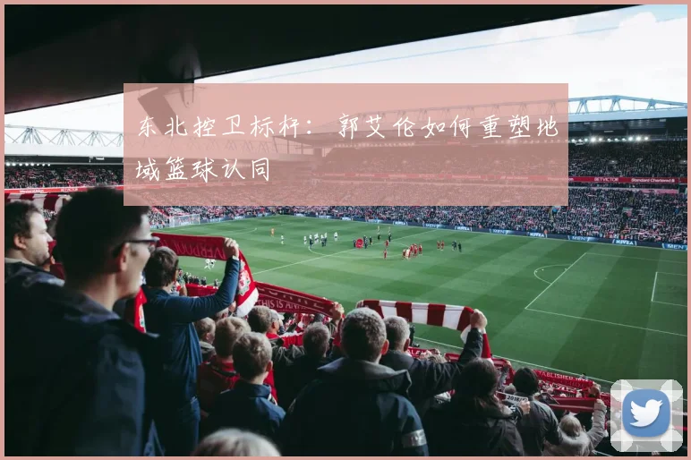 东北控卫标杆：郭艾伦如何重塑地域篮球认同