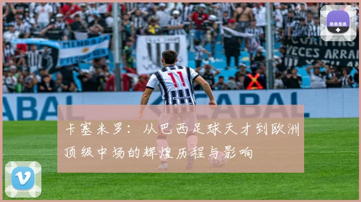 卡塞米罗：从巴西足球天才到欧洲顶级中场的辉煌历程与影响