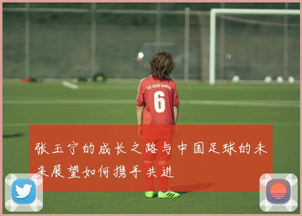 张玉宁的成长之路与中国足球的未来展望如何携手共进