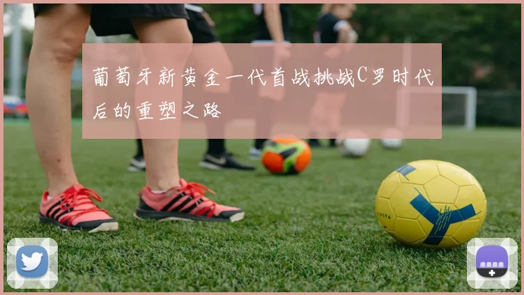 葡萄牙新黄金一代首战挑战C罗时代后的重塑之路