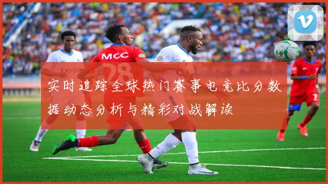 实时追踪全球热门赛事电竞比分数据动态分析与精彩对战解读