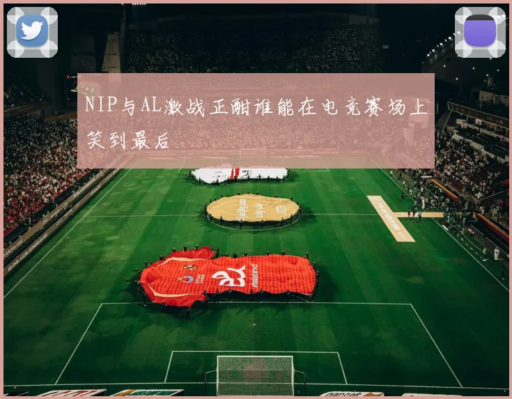 NIP与AL激战正酣谁能在电竞赛场上笑到最后
