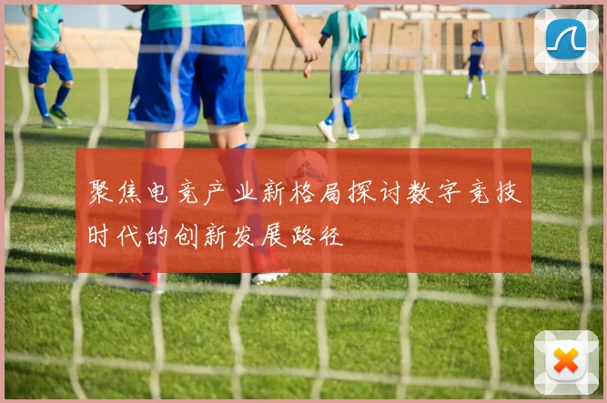 聚焦电竞产业新格局探讨数字竞技时代的创新发展路径