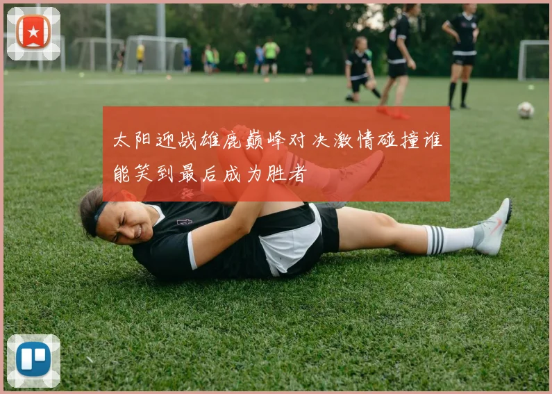 太阳迎战雄鹿巅峰对决激情碰撞谁能笑到最后成为胜者