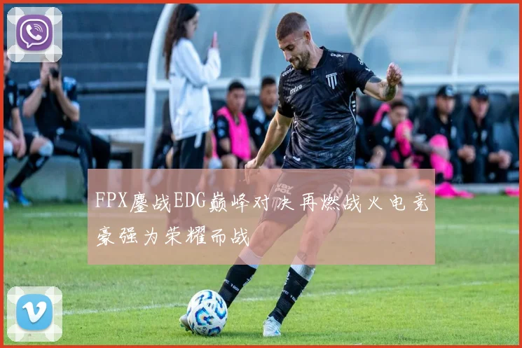 FPX鏖战EDG巅峰对决再燃战火电竞豪强为荣耀而战