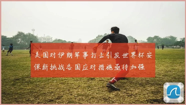 美国对伊朗军事打击引发世界杯安保新挑战各国应对措施亟待加强