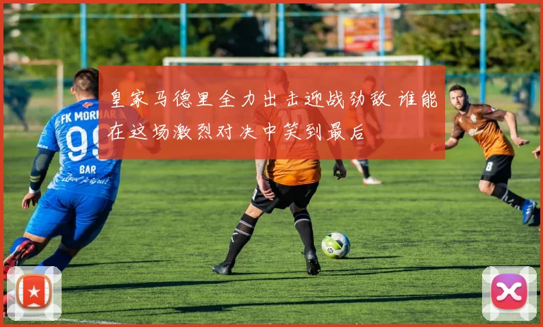 皇家马德里全力出击迎战劲敌 谁能在这场激烈对决中笑到最后