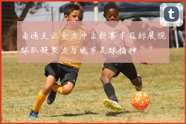 南通支云全力冲击新赛季目标展现球队凝聚力与城市足球精神