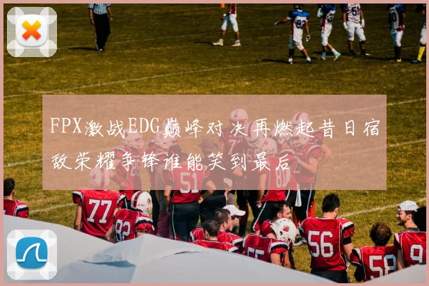 FPX激战EDG巅峰对决再燃起昔日宿敌荣耀争锋谁能笑到最后