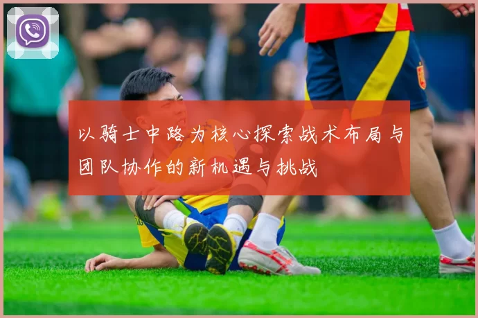 以骑士中路为核心探索战术布局与团队协作的新机遇与挑战