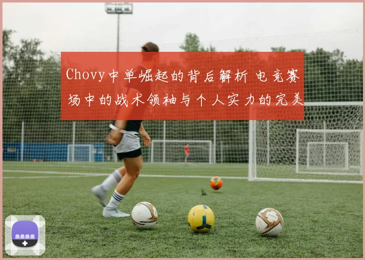 Chovy中单崛起的背后解析 电竞赛场中的战术领袖与个人实力的完美结合