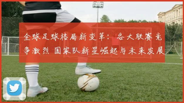 全球足球格局新变革：各大联赛竞争激烈 国家队新星崛起与未来发展趋势分析