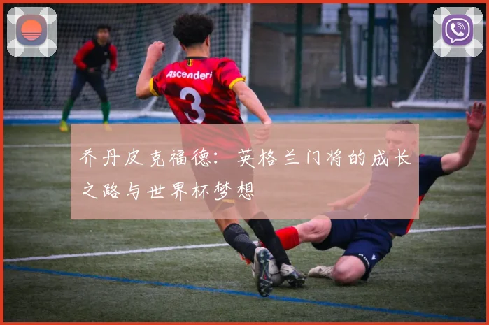 乔丹皮克福德：英格兰门将的成长之路与世界杯梦想