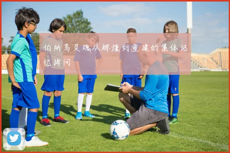 伯纳乌灵魂从辉煌到重建的集体记忆拷问